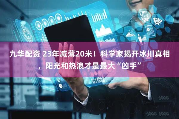 九华配资 23年减薄20米！科学家揭开冰川真相，阳光和热浪才是最大“凶手”