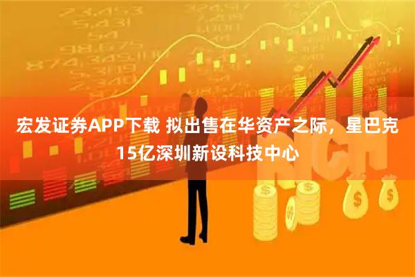 宏发证券APP下载 拟出售在华资产之际，星巴克15亿深圳新设科技中心