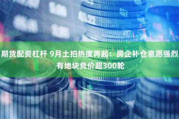 期货配资杠杆 9月土拍热度再起：房企补仓意愿强烈 有地块竞价超300轮