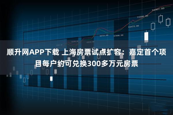 顺升网APP下载 上海房票试点扩容：嘉定首个项目每户约可兑换300多万元房票