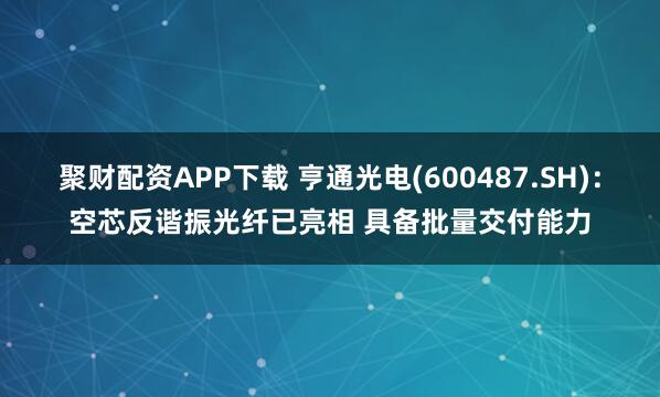 聚财配资APP下载 亨通光电(600487.SH)：空芯反谐振光纤已亮相 具备批量交付能力