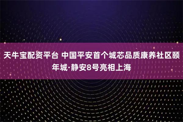 天牛宝配资平台 中国平安首个城芯品质康养社区颐年城·静安8号亮相上海