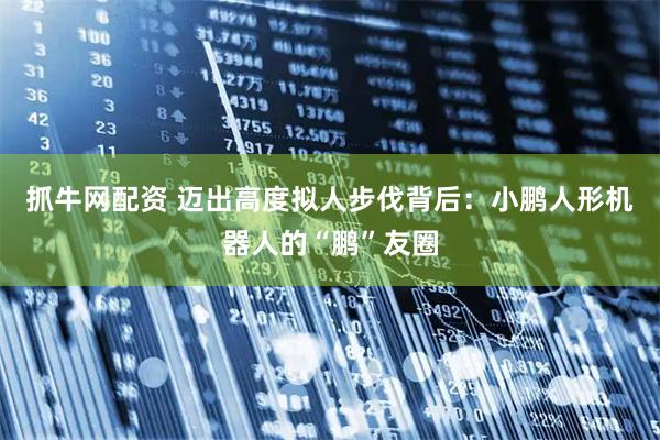 抓牛网配资 迈出高度拟人步伐背后：小鹏人形机器人的“鹏”友圈