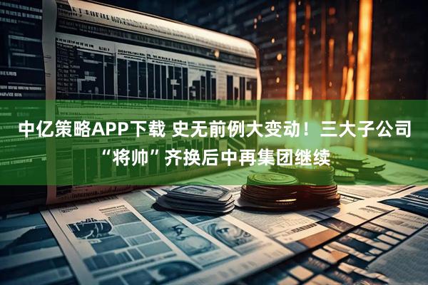 中亿策略APP下载 史无前例大变动！三大子公司“将帅”齐换后中再集团继续