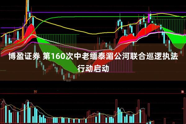 博盈证券 第160次中老缅泰湄公河联合巡逻执法行动启动