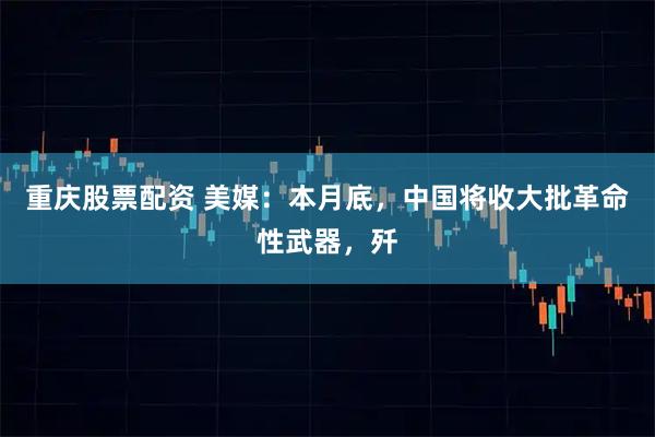 重庆股票配资 美媒：本月底，中国将收大批革命性武器，歼
