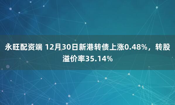 永旺配资端 12月30日新港转债上涨0.48%，转股溢价率35.14%