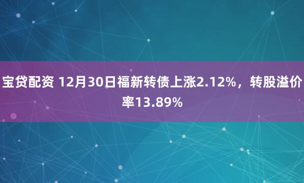 宝贷配资 12月30日福新转债上涨2.12%，转股溢价率13.89%