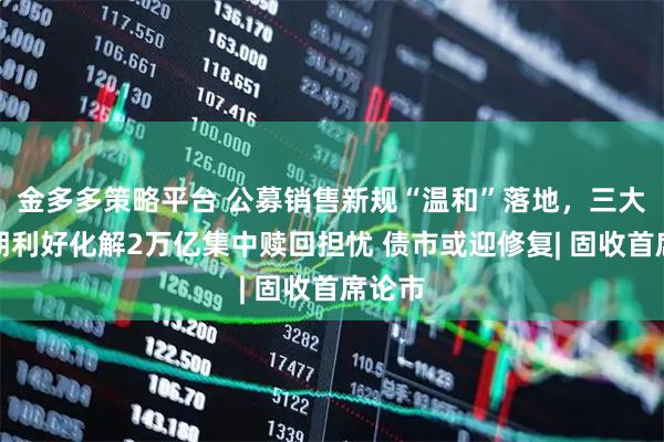 金多多策略平台 公募销售新规“温和”落地，三大超预期利好化解2万亿集中赎回担忧 债市或迎修复| 固收首席论市