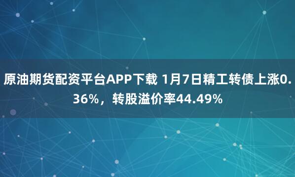 原油期货配资平台APP下载 1月7日精工转债上涨0.36%，转股溢价率44.49%