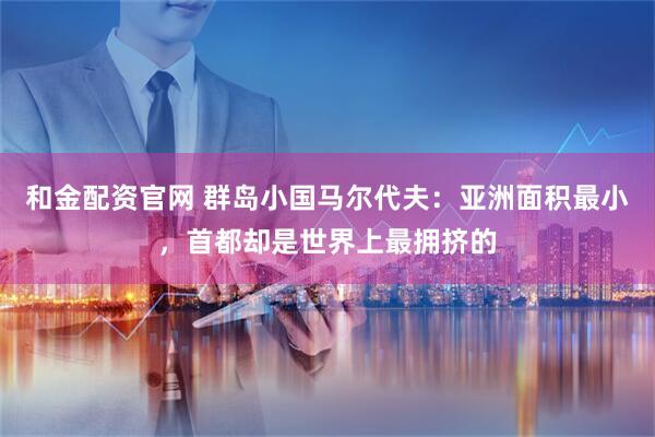 和金配资官网 群岛小国马尔代夫：亚洲面积最小，首都却是世界上最拥挤的