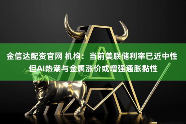 金信达配资官网 机构：当前美联储利率已近中性 但AI热潮与金属涨价或增强通胀黏性