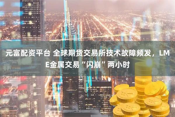 元富配资平台 全球期货交易所技术故障频发，LME金属交易“闪崩”两小时