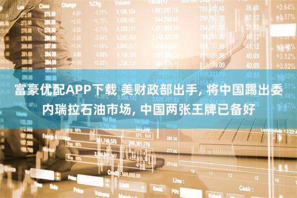 富豪优配APP下载 美财政部出手, 将中国踢出委内瑞拉石油市场, 中国两张王牌已备好