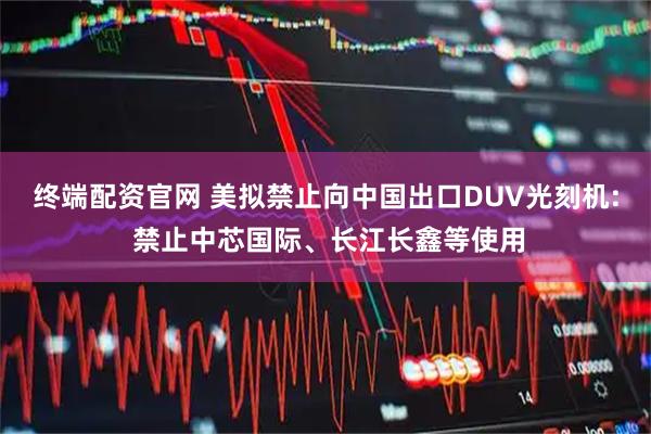 终端配资官网 美拟禁止向中国出口DUV光刻机: 禁止中芯国际、长江长鑫等使用