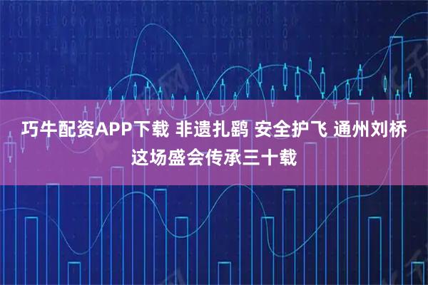 巧牛配资APP下载 非遗扎鹞 安全护飞 通州刘桥这场盛会传承三十载