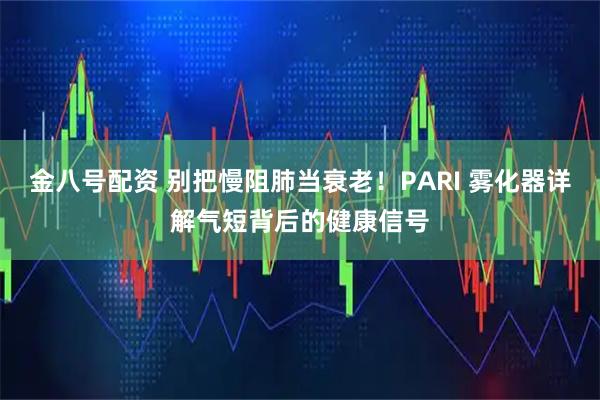 金八号配资 别把慢阻肺当衰老！PARI 雾化器详解气短背后的健康信号