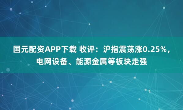 国元配资APP下载 收评：沪指震荡涨0.25%，电网设备、能源金属等板块走强