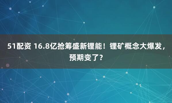 51配资 16.8亿抢筹盛新锂能！锂矿概念大爆发，预期变了？