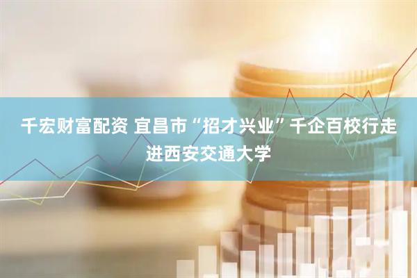 千宏财富配资 宜昌市“招才兴业”千企百校行走进西安交通大学