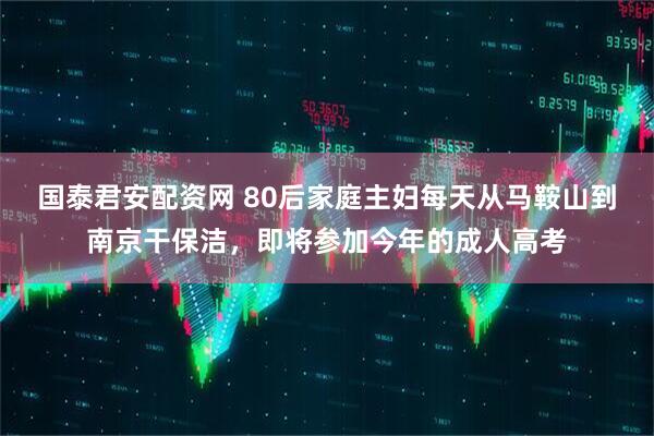 国泰君安配资网 80后家庭主妇每天从马鞍山到南京干保洁,即将参加今年的成人高考